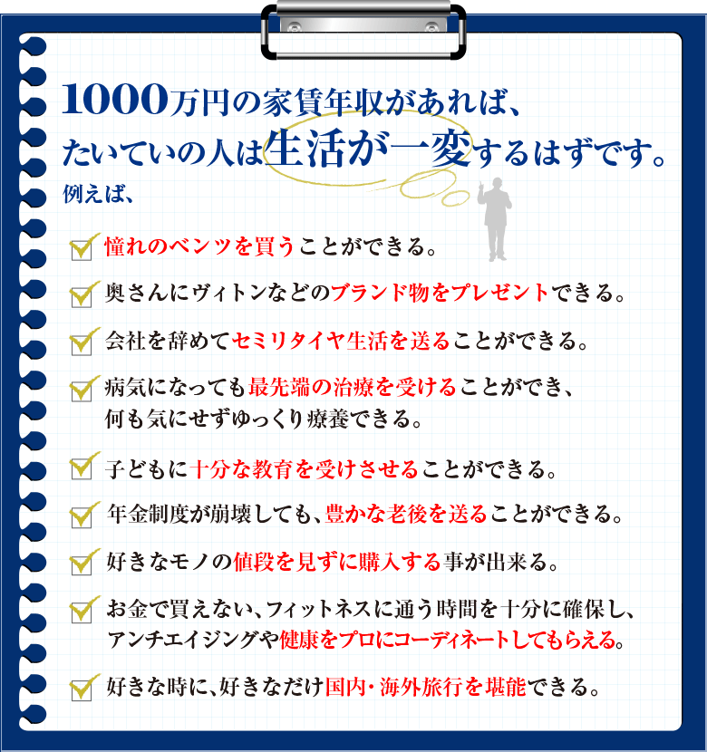 1000万円の家賃年収があれば、たいていの人は生活が一変するはずです。
例えば、――。


□	憧れのベンツを買うことができる。
□	奥さんにヴィトンなどのブランド物をプレゼントできる。
□	会社を辞めてセミリタイヤ生活を送ることができる。
□	病気になっても最先端の治療を受けることができ、何も気にせずゆっくり療養できる。
□	子どもに十分な教育を受けさせることができる。
□	年金制度が崩壊しても、豊かな老後を送ることができる。
□	好きなモノの値段を見ずに購入する事が出来る。
□	お金で買えない、フィットネスに通う時間を十分に確保し、アンチエイジングや健康を
プロにコーディネートしてもらえる。
□　好きな時に、好きなだけ国内・海外旅行を堪能できる。