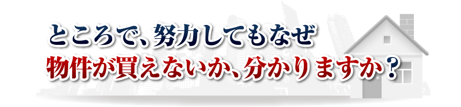 ところで、努力してもなぜ物件が買えないか、分かりますか？