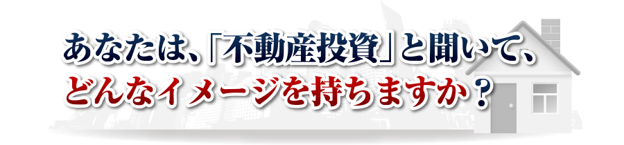 あなたは、「不動産投資」と聞いて、
どんなイメージを持ちますか？