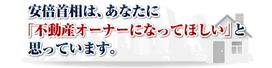 安倍首相は、あなたに
「不動産オーナーになってほしい」と思っています。