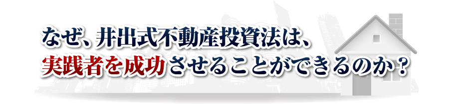 なぜ、井出式不動産投資法は、
実践者を成功させることができるのか？