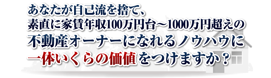 あなたが自己流を捨て、素直に
家賃年収100万円台～1000万円超えの
不動産オーナーになれるノウハウに
一体いくらの価値をつけますか？